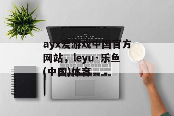 ayx爱游戏中国官方网站，leyu·乐鱼(中国)体育